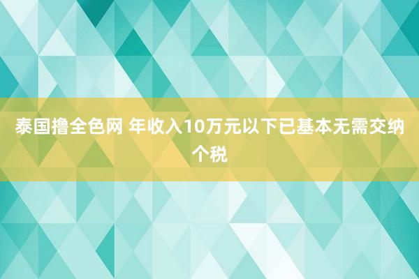 泰国撸全色网 年收入10万元以下已基本无需交纳个税