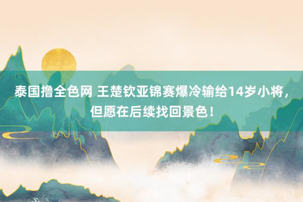 泰国撸全色网 王楚钦亚锦赛爆冷输给14岁小将，但愿在后续找回景色！