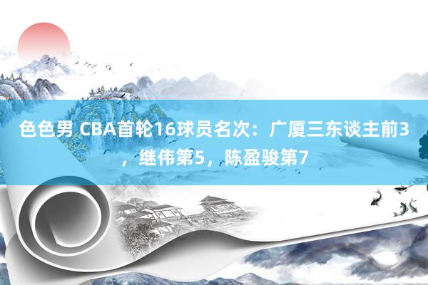 色色男 CBA首轮16球员名次：广厦三东谈主前3，继伟第5，陈盈骏第7