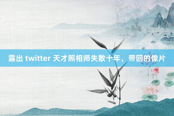 露出 twitter 天才照相师失散十年，带回的像片