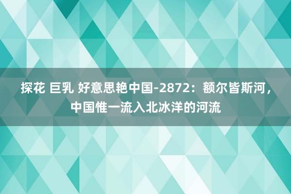 探花 巨乳 好意思艳中国-2872：额尔皆斯河，中国惟一流入北冰洋的河流