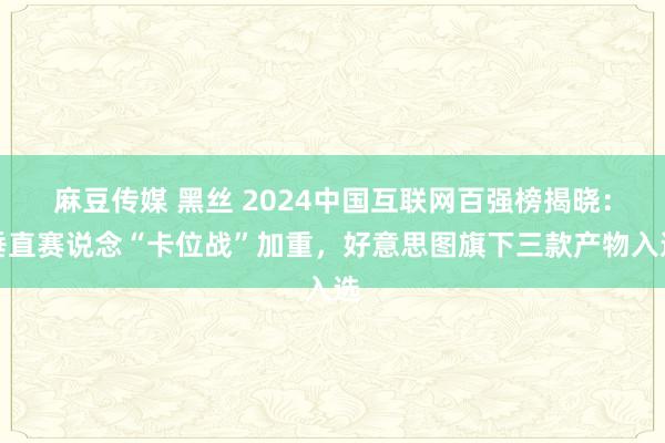 麻豆传媒 黑丝 2024中国互联网百强榜揭晓：垂直赛说念“卡位战”加重，好意思图旗下三款产物入选