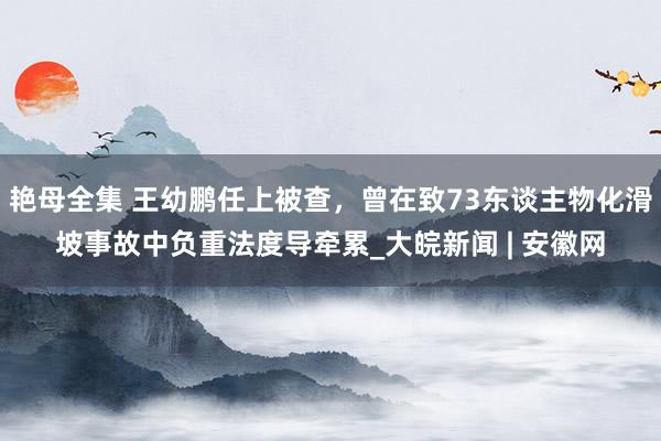 艳母全集 王幼鹏任上被查，曾在致73东谈主物化滑坡事故中负重法度导牵累_大皖新闻 | 安徽网