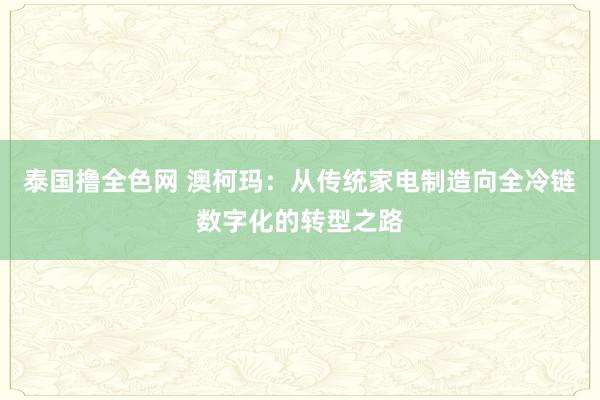 泰国撸全色网 澳柯玛：从传统家电制造向全冷链数字化的转型之路