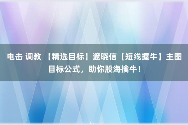 电击 调教 【精选目标】邃晓信【短线握牛】主图目标公式，助你股海擒牛！