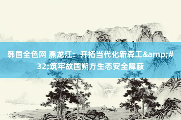 韩国全色网 黑龙江：开拓当代化新森工&#32;筑牢故国朔方生态安全障蔽