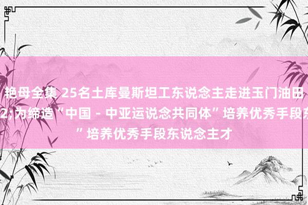 艳母全集 25名土库曼斯坦工东说念主走进玉门油田&#32;为缔造“中国－中亚运说念共同体”培养优秀手段东说念主才