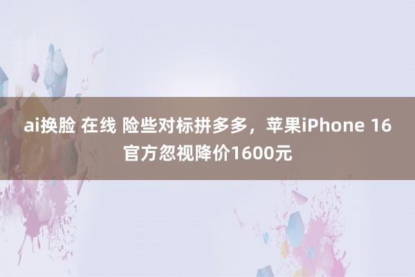 ai换脸 在线 险些对标拼多多，苹果iPhone 16官方忽视降价1600元