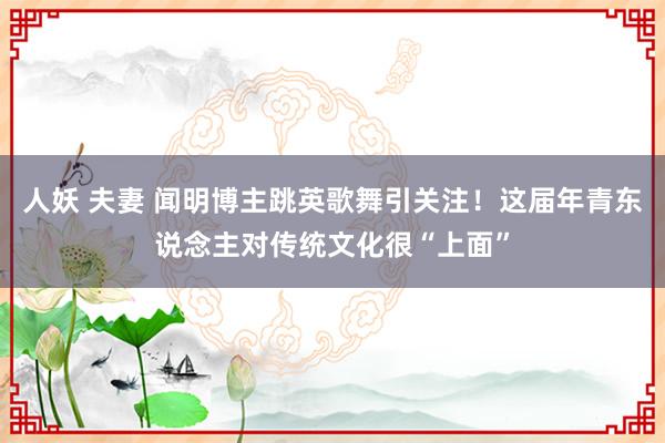 人妖 夫妻 闻明博主跳英歌舞引关注！这届年青东说念主对传统文化很“上面”