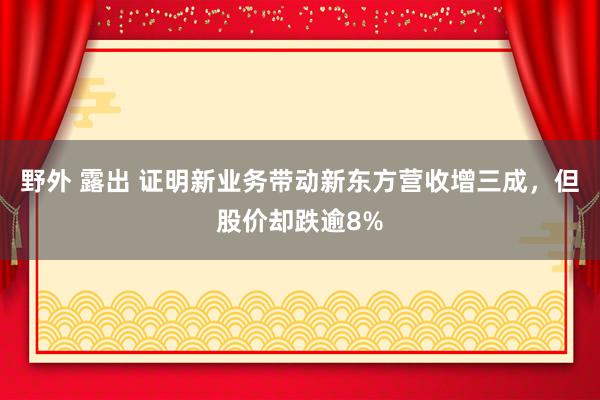 野外 露出 证明新业务带动新东方营收增三成，但股价却跌逾8%