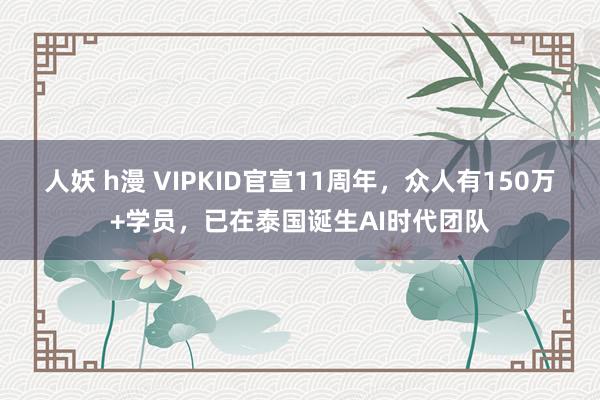 人妖 h漫 VIPKID官宣11周年，众人有150万+学员，已在泰国诞生AI时代团队