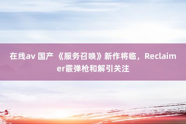 在线av 国产 《服务召唤》新作将临，Reclaimer霰弹枪和解引关注