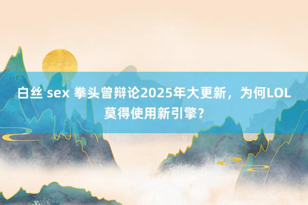 白丝 sex 拳头曾辩论2025年大更新，为何LOL莫得使用新引擎？