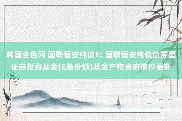 韩国全色网 国联恒安纯债E: 国联恒安纯债债券型证券投资基金(E类份额)基金产物贵府摘抄更新