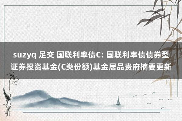 suzyq 足交 国联利率债C: 国联利率债债券型证券投资基金(C类份额)基金居品贵府摘要更新