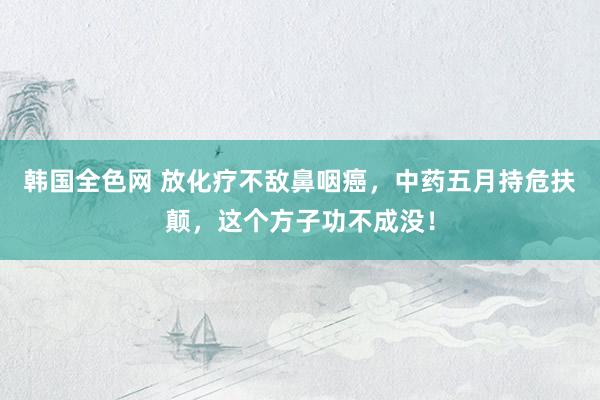 韩国全色网 放化疗不敌鼻咽癌，中药五月持危扶颠，这个方子功不成没！