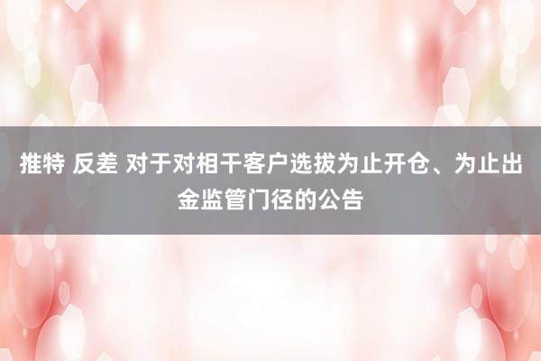 推特 反差 对于对相干客户选拔为止开仓、为止出金监管门径的公告