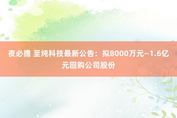 夜必撸 至纯科技最新公告：拟8000万元—1.6亿元回购公司股份