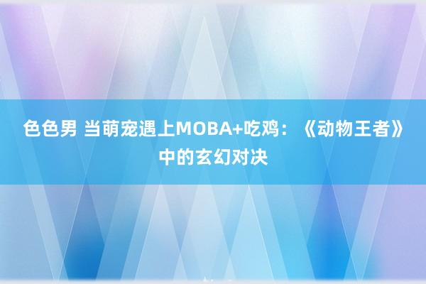 色色男 当萌宠遇上MOBA+吃鸡：《动物王者》中的玄幻对决