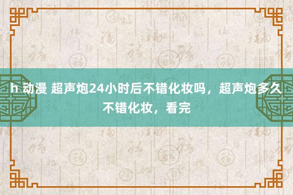 h 动漫 超声炮24小时后不错化妆吗，超声炮多久不错化妆，看完