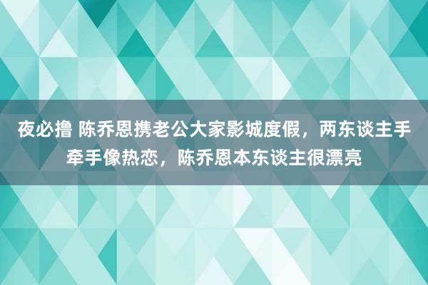 夜必撸 陈乔恩携老公大家影城度假，两东谈主手牵手像热恋，陈乔恩本东谈主很漂亮