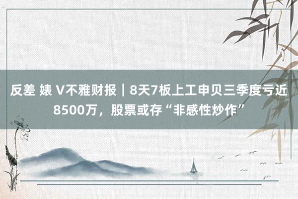 反差 婊 V不雅财报｜8天7板上工申贝三季度亏近8500万，股票或存“非感性炒作”