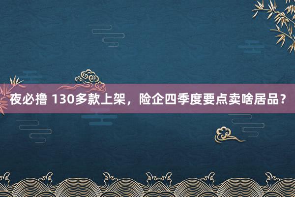 夜必撸 130多款上架，险企四季度要点卖啥居品？