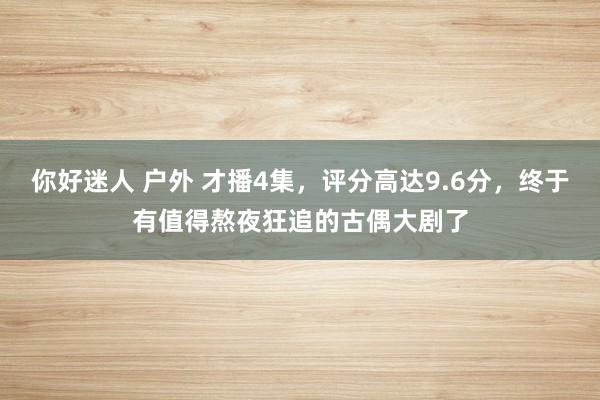 你好迷人 户外 才播4集，评分高达9.6分，终于有值得熬夜狂追的古偶大剧了