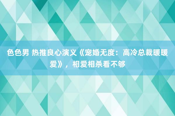 色色男 热推良心演义《宠婚无度：高冷总裁暖暖爱》，相爱相杀看不够