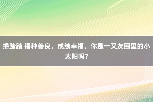 撸踏踏 播种善良，成绩幸福，你是一又友圈里的小太阳吗？