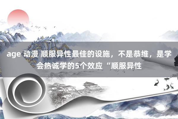 age 动漫 顺服异性最佳的设施，不是恭维，是学会热诚学的5个效应 “顺服异性