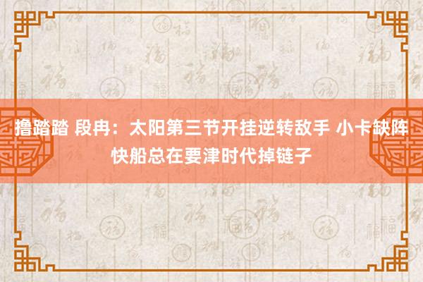 撸踏踏 段冉：太阳第三节开挂逆转敌手 小卡缺阵快船总在要津时代掉链子