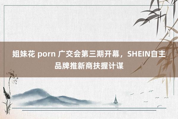 姐妹花 porn 广交会第三期开幕，SHEIN自主品牌推新商扶握计谋