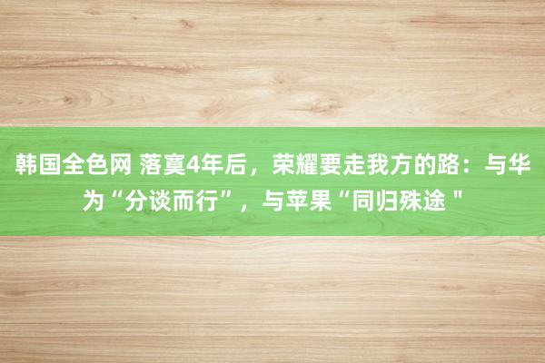 韩国全色网 落寞4年后，荣耀要走我方的路：与华为“分谈而行”，与苹果“同归殊途＂