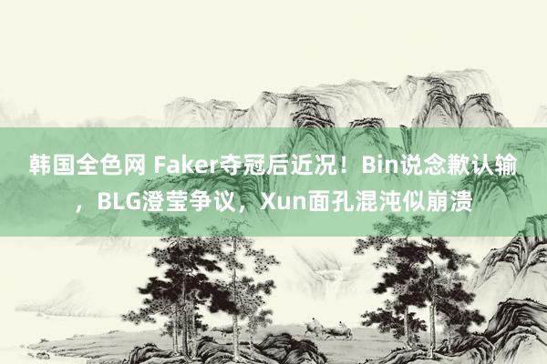 韩国全色网 Faker夺冠后近况！Bin说念歉认输，BLG澄莹争议，Xun面孔混沌似崩溃