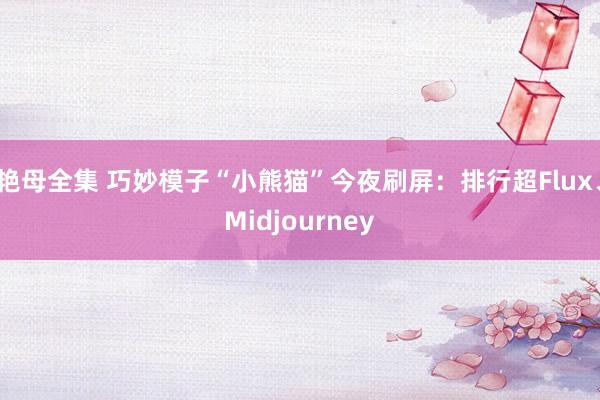 艳母全集 巧妙模子“小熊猫”今夜刷屏：排行超Flux、Midjourney