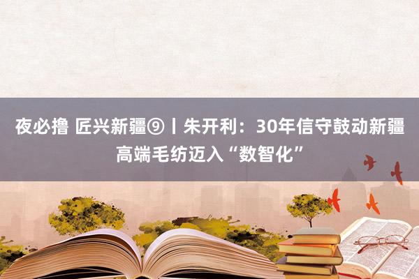 夜必撸 匠兴新疆⑨丨朱开利：30年信守鼓动新疆高端毛纺迈入“数智化”