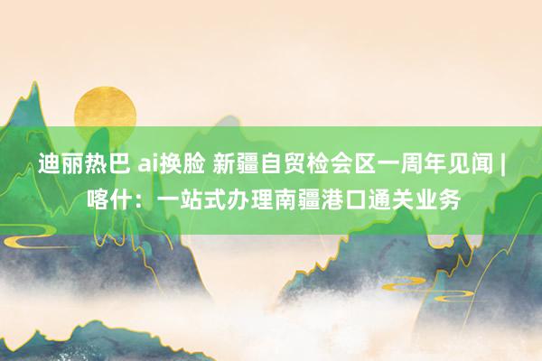 迪丽热巴 ai换脸 新疆自贸检会区一周年见闻 | 喀什：一站式办理南疆港口通关业务