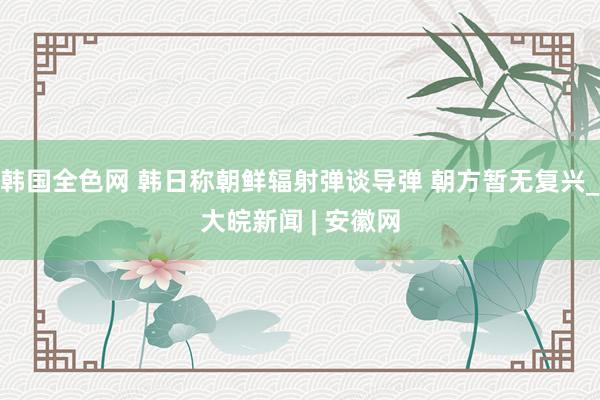 韩国全色网 韩日称朝鲜辐射弹谈导弹 朝方暂无复兴_大皖新闻 | 安徽网