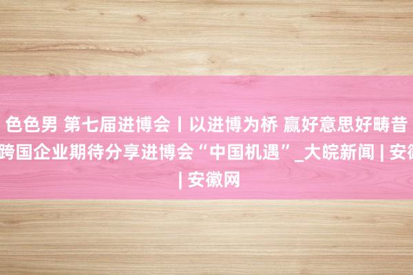 色色男 第七届进博会丨以进博为桥 赢好意思好畴昔——跨国企业期待分享进博会“中国机遇”_大皖新闻 | 安徽网