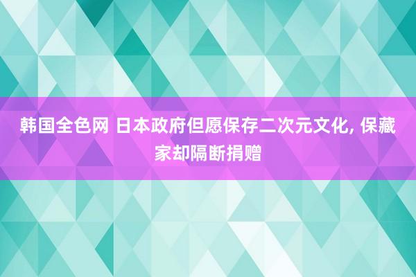 韩国全色网 日本政府但愿保存二次元文化， 保藏家却隔断捐赠