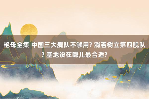 艳母全集 中国三大舰队不够用? 淌若树立第四舰队? 基地设在哪儿最合适?