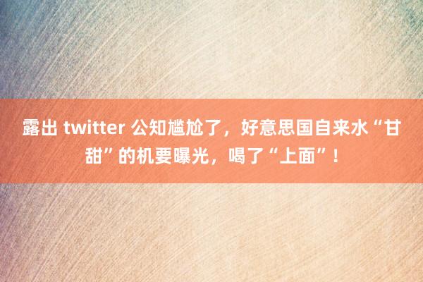 露出 twitter 公知尴尬了，好意思国自来水“甘甜”的机要曝光，喝了“上面”！