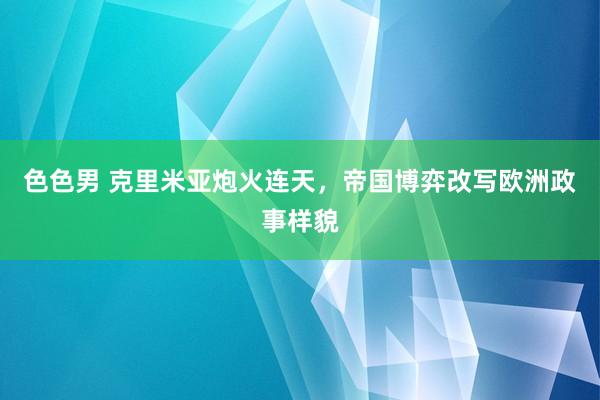 色色男 克里米亚炮火连天，帝国博弈改写欧洲政事样貌