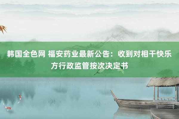 韩国全色网 福安药业最新公告：收到对相干快乐方行政监管按次决定书