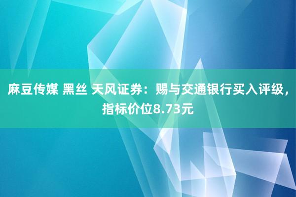 麻豆传媒 黑丝 天风证券：赐与交通银行买入评级，指标价位8.73元