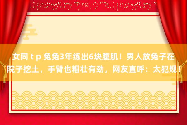 女同 t p 兔兔3年练出6块腹肌！男人放兔子在院子挖土，手臂也粗壮有劲，网友直呼：太犯规！