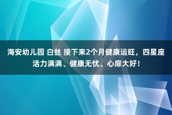 海安幼儿园 白丝 接下来2个月健康运旺，四星座活力满满、健康无忧、心扉大好！