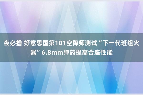 夜必撸 好意思国第101空降师测试“下一代班组火器”6.8mm弹药提高合座性能