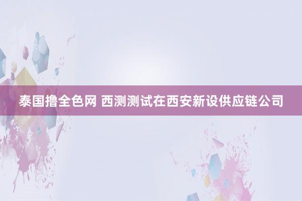 泰国撸全色网 西测测试在西安新设供应链公司